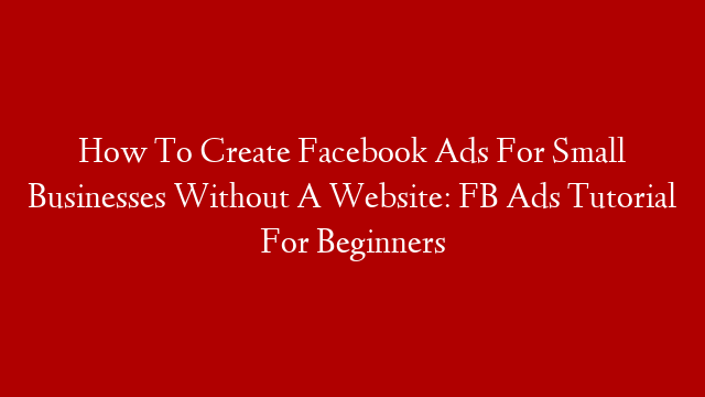 How To Create Facebook Ads For Small Businesses Without A Website: FB Ads Tutorial For Beginners