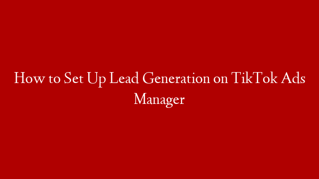 How to Set Up Lead Generation on TikTok Ads Manager