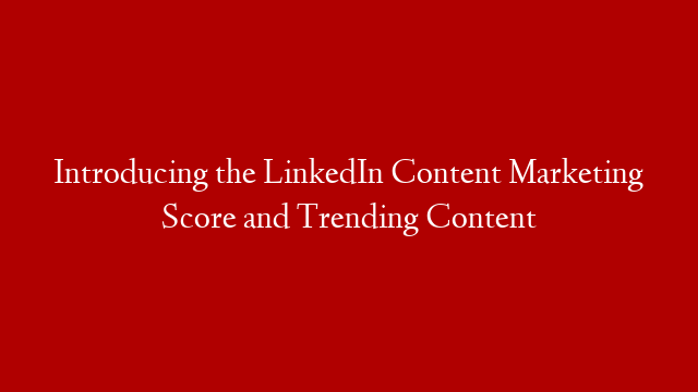Introducing the LinkedIn Content Marketing Score and Trending Content