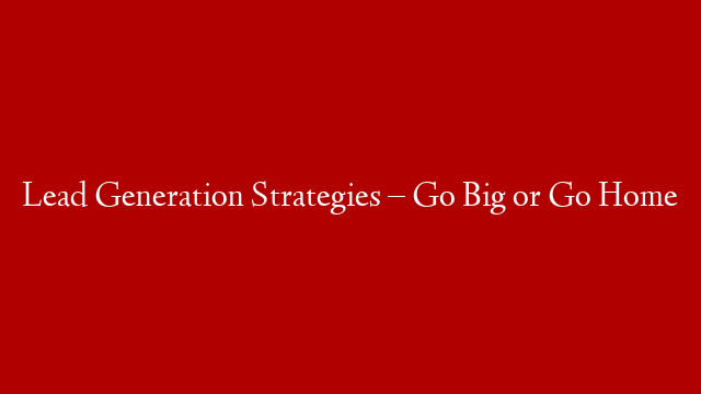 Lead Generation Strategies – Go Big or Go Home