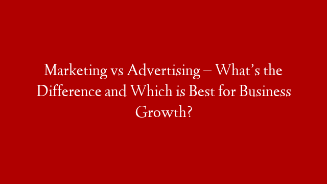 Marketing vs Advertising – What’s the Difference and Which is Best for Business Growth?