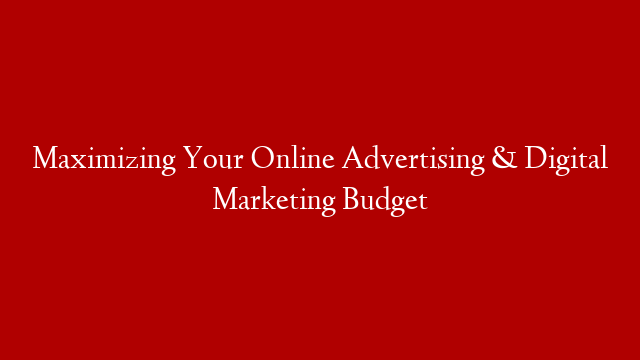 Maximizing Your Online Advertising & Digital Marketing Budget