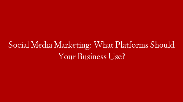 Social Media Marketing: What Platforms Should Your Business Use?