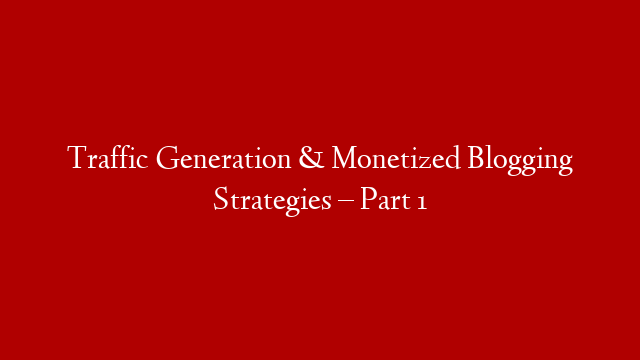 Traffic Generation & Monetized Blogging Strategies – Part 1