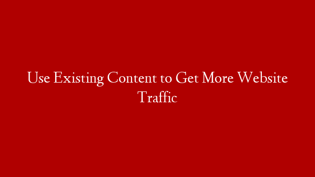 Use Existing Content to Get More Website Traffic