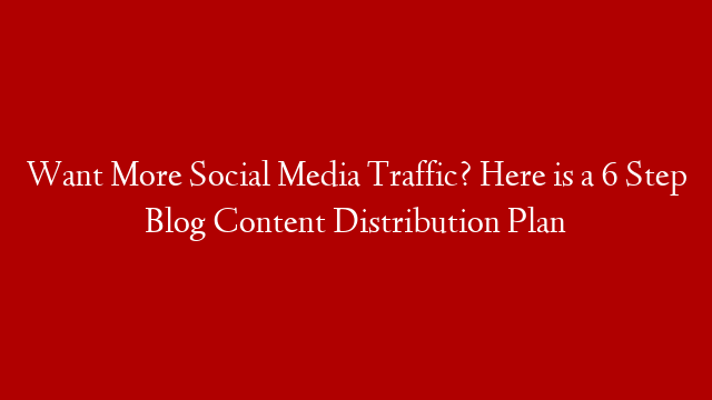 Want More Social Media Traffic? Here is a 6 Step Blog Content Distribution Plan