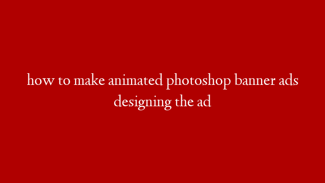 how to make animated photoshop banner ads designing the ad