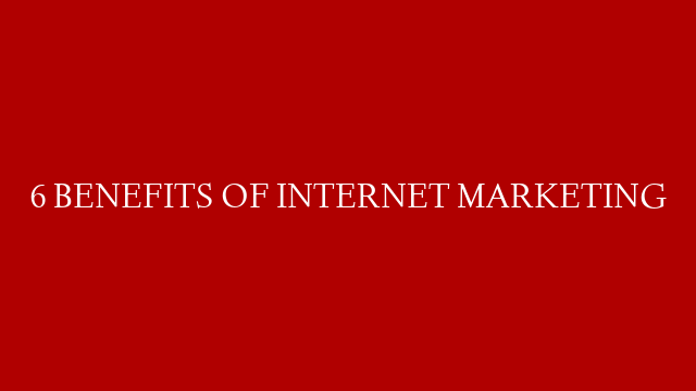 6 BENEFITS OF INTERNET MARKETING