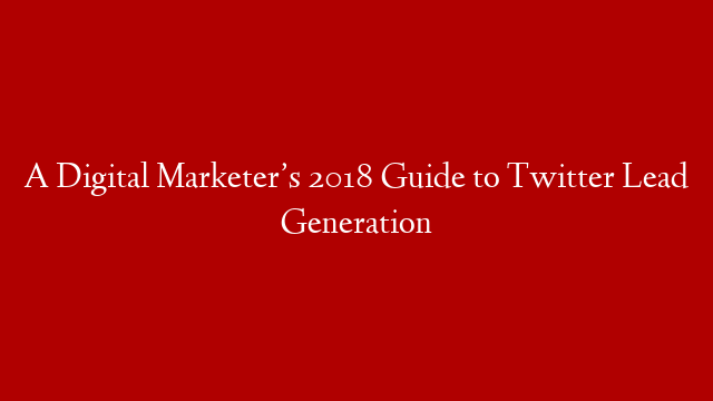 A Digital Marketer’s 2018 Guide to Twitter Lead Generation