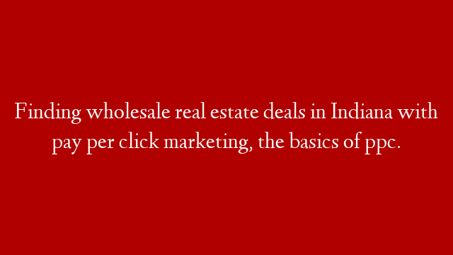 Finding wholesale real estate deals in Indiana with pay per click marketing, the basics of ppc.