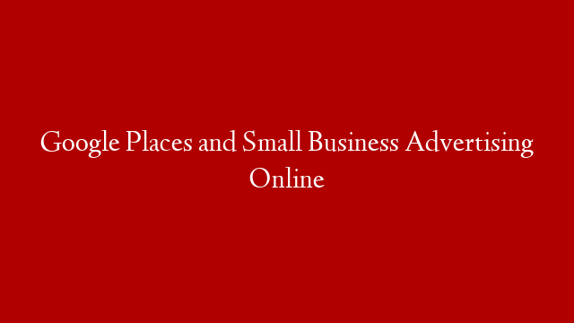 Google Places and Small Business Advertising Online