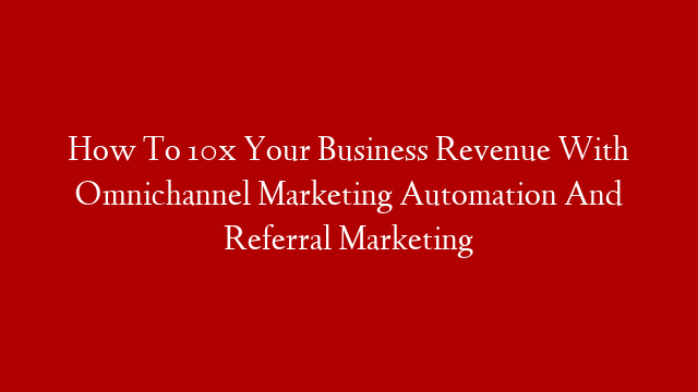 How To 10x Your Business Revenue With Omnichannel Marketing Automation And Referral Marketing