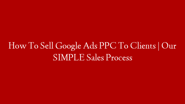 How To Sell Google Ads PPC To Clients | Our SIMPLE Sales Process