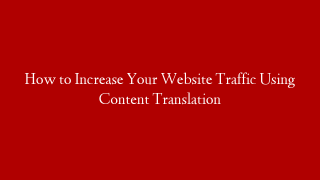 How to Increase Your Website Traffic Using Content Translation