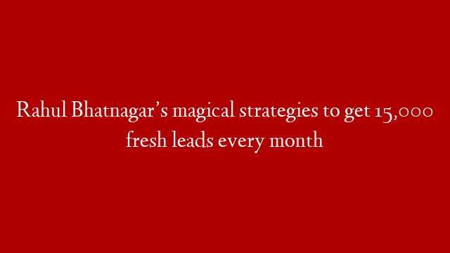 Rahul Bhatnagar’s magical strategies to get 15,000 fresh leads every month