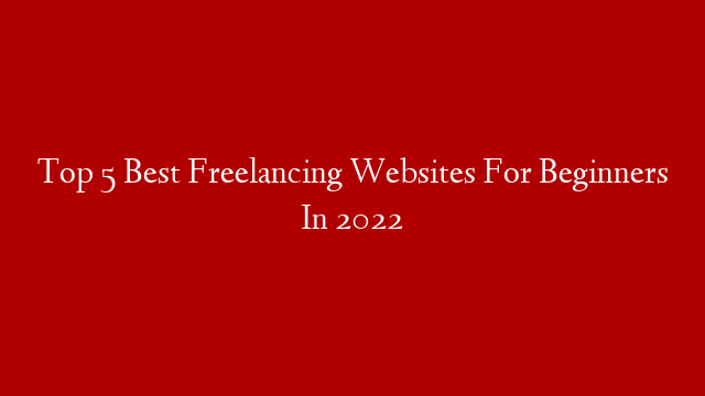 Top 5 Best Freelancing Websites For Beginners In 2022