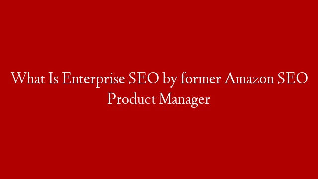 What Is Enterprise SEO by former Amazon SEO Product Manager