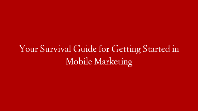 Your Survival Guide for Getting Started in Mobile Marketing