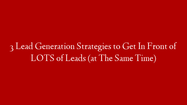 3 Lead Generation Strategies to Get In Front of LOTS of Leads (at The Same Time)