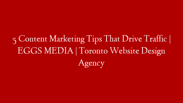 5 Content Marketing Tips That Drive Traffic | EGGS MEDIA | Toronto Website Design Agency