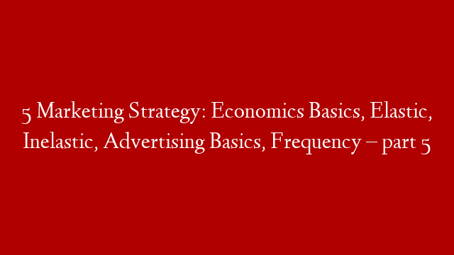 5 Marketing Strategy: Economics Basics, Elastic, Inelastic, Advertising Basics, Frequency  – part 5