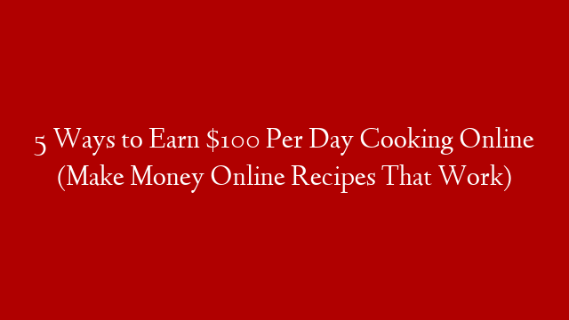 5 Ways to Earn $100 Per Day Cooking Online (Make Money Online Recipes That Work)