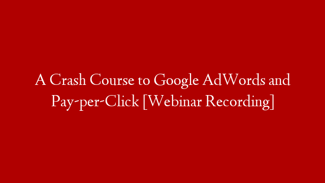 A Crash Course to Google AdWords and Pay-per-Click [Webinar Recording]