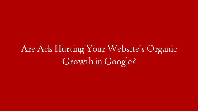 Are Ads Hurting Your Website's Organic Growth in Google?