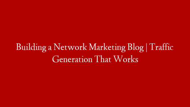 Building a Network Marketing Blog | Traffic Generation That Works