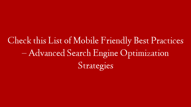Check this List of Mobile Friendly Best Practices – Advanced Search Engine Optimization Strategies