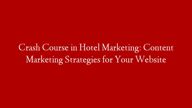 Crash Course in Hotel Marketing: Content Marketing Strategies for Your Website