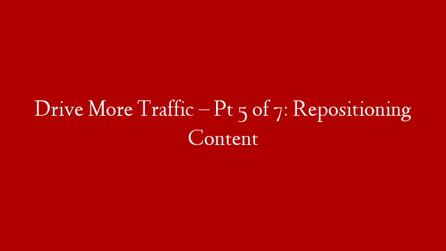 Drive More Traffic – Pt 5 of 7: Repositioning Content