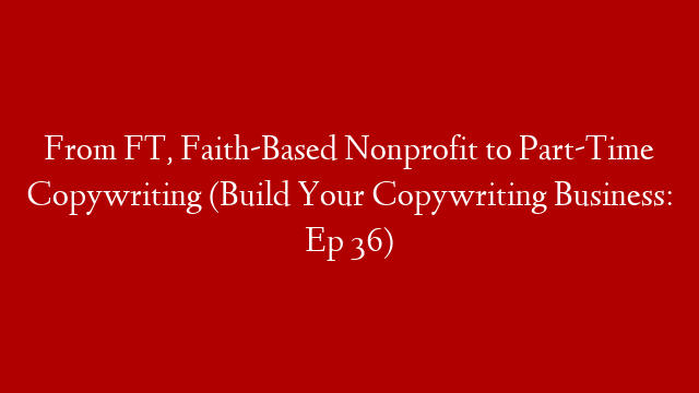 From FT, Faith-Based Nonprofit to Part-Time Copywriting (Build Your Copywriting Business: Ep 36)