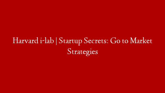 Harvard i-lab | Startup Secrets: Go to Market Strategies