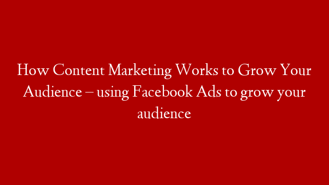 How Content Marketing Works to Grow Your Audience – using Facebook Ads to grow your audience