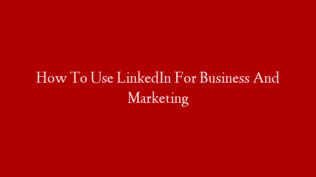 How To Use LinkedIn For Business And Marketing