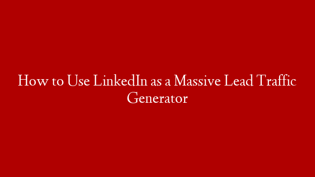 How to Use LinkedIn as a Massive Lead Traffic Generator