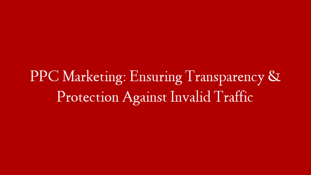 PPC Marketing: Ensuring Transparency & Protection Against Invalid Traffic