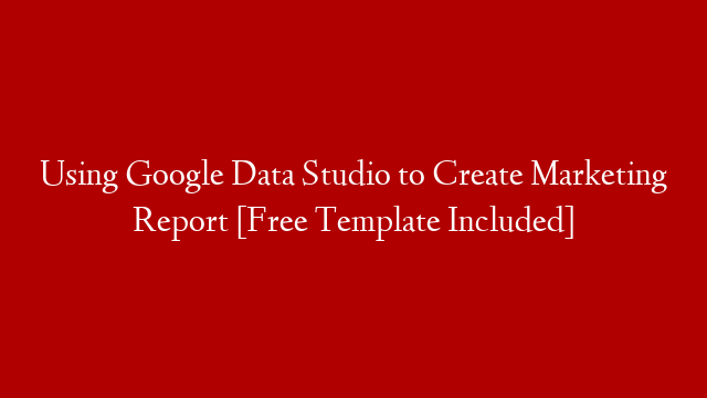 Using Google Data Studio to Create Marketing Report [Free Template Included]