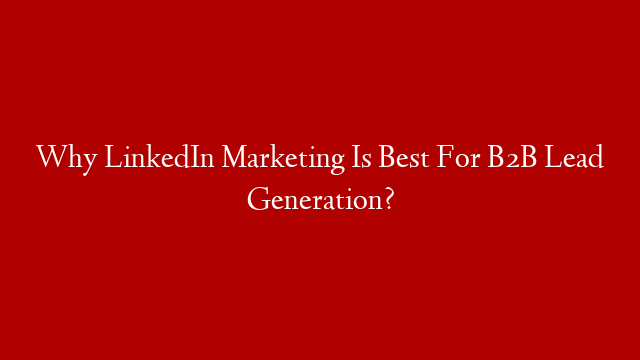 Why LinkedIn Marketing Is Best For B2B Lead Generation?