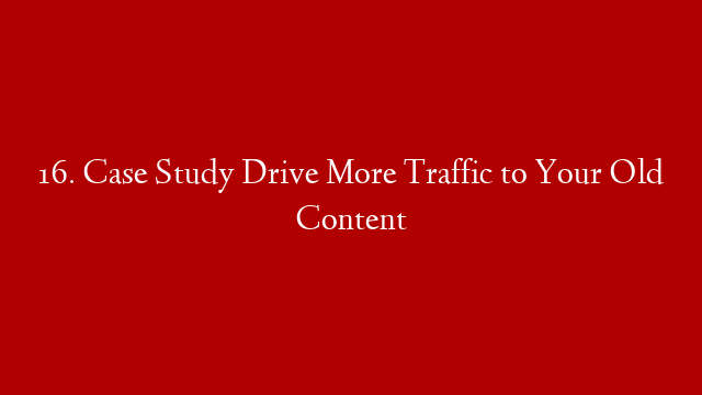 16. Case Study Drive More Traffic to Your Old Content