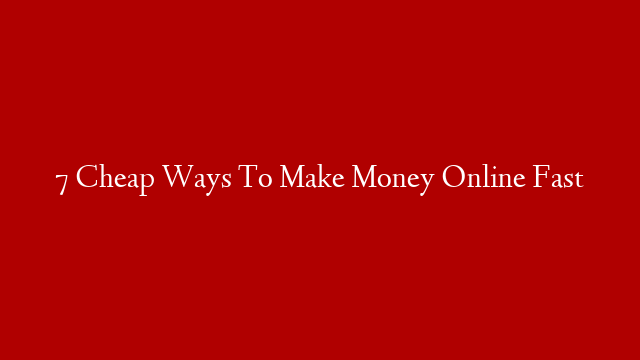 7 Cheap Ways To Make Money Online Fast