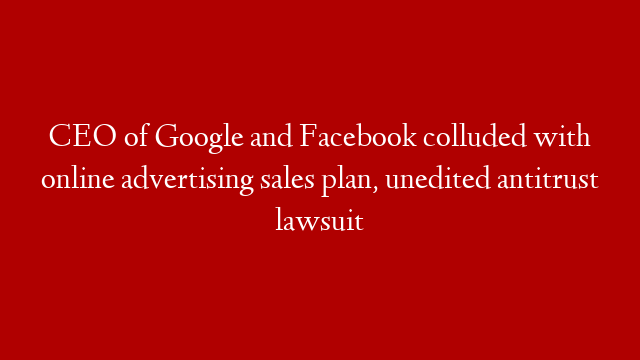 CEO of Google and Facebook colluded with online advertising sales plan, unedited antitrust lawsuit