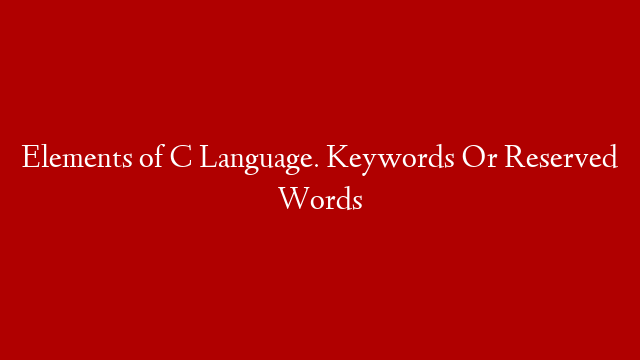 Elements of C Language. Keywords Or Reserved Words