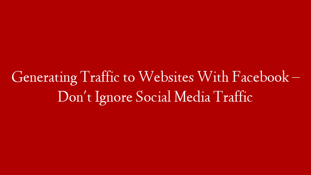 Generating Traffic to Websites With Facebook – Don't Ignore Social Media Traffic