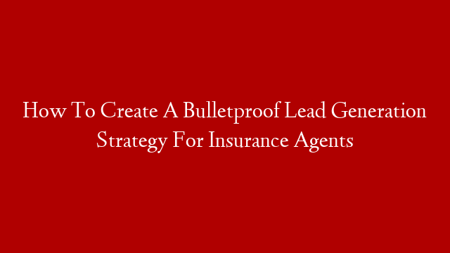 How To Create A Bulletproof Lead Generation Strategy For Insurance Agents