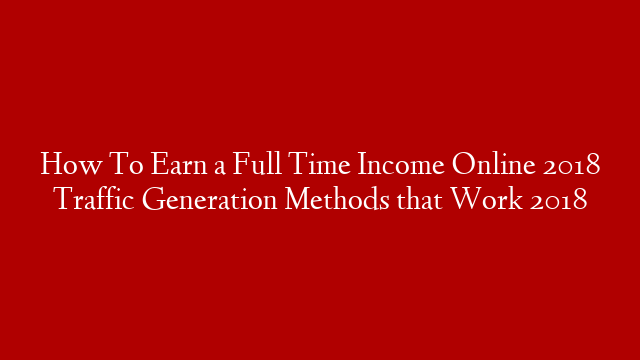 How To Earn a Full Time Income Online 2018 Traffic Generation Methods that Work 2018