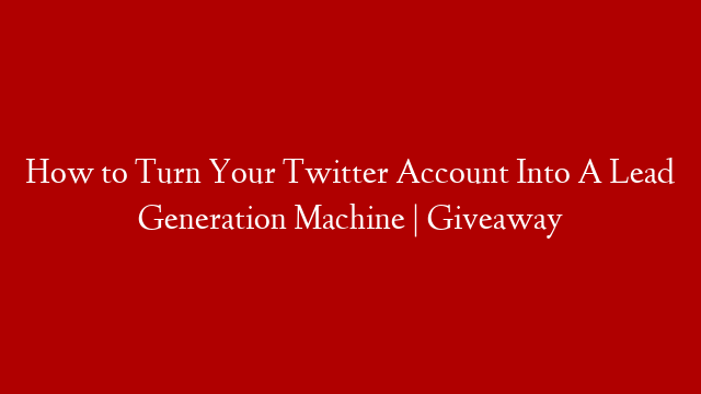 How to Turn Your Twitter Account Into A Lead Generation Machine | Giveaway