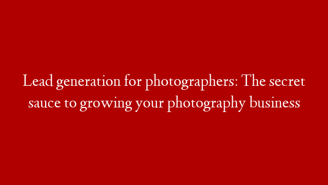 Lead generation for photographers: The secret sauce to growing your photography business