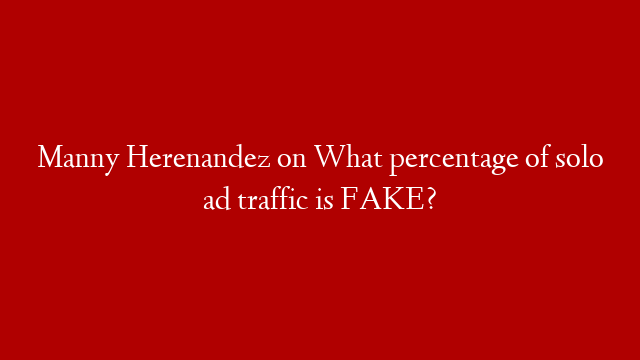 Manny Herenandez on What percentage of solo ad traffic is FAKE?